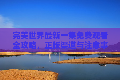 完美世界最新一集免费观看全攻略，正版渠道与注意事项详解，完美世界最新一集免费观看全攻略，正版渠道与注意事项详解