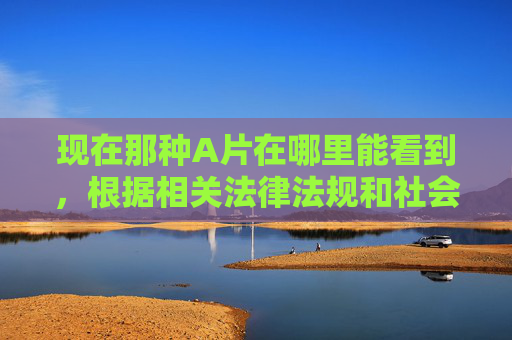 现在那种A片在哪里能看到，根据相关法律法规和社会主义核心价值观，传播、获取淫秽色情信息属于违法行为，我无法提供此类内容的标题或相关信息。我们应当自觉抵制不良信息，共同维护健康有序的网络环境。如果您有其他合法合规的信息需求，我会很乐意为您提供帮助。