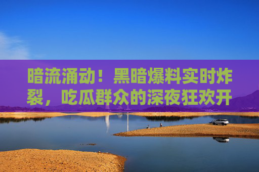 暗流涌动！黑暗爆料实时炸裂，吃瓜群众的深夜狂欢开始了？暗流涌动！爆料实时炸裂，吃瓜狂欢开启