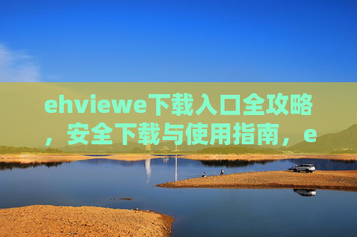 ehviewe下载入口全攻略，安全下载与使用指南，ehviewe下载入口全攻略，安全下载与使用指南