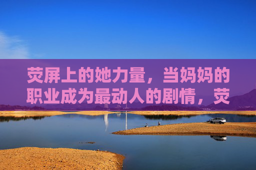 荧屏上的她力量，当妈妈的职业成为最动人的剧情，荧屏她力量，妈妈的职业成最动人剧情