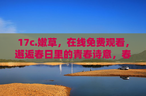 17c.嫩草,在线免费观看,邂逅春日里的青春诗意,春日嫩草邂逅青春诗意 17c.嫩草,在线免费观看,邂逅春日里的青春诗意,春日嫩草邂逅青春诗意