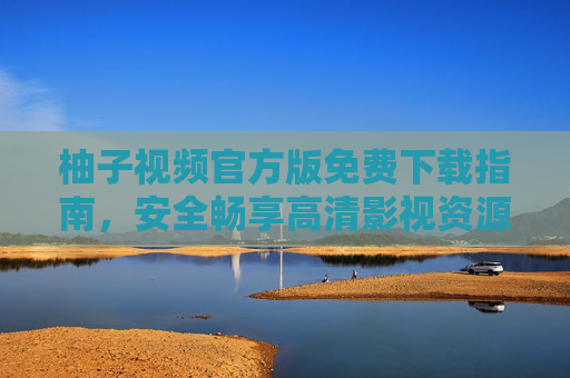 柚子视频官方版免费下载指南，安全畅享高清影视资源，柚子视频官方版免费下载，安全畅享高清影视资源