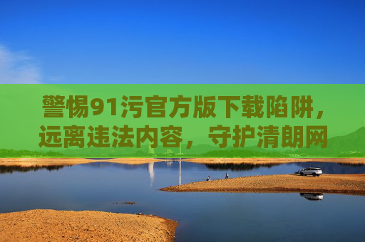 警惕91污官方版下载陷阱，远离违法内容，守护清朗网络，警惕91污官方版下载陷阱，远离违法内容守护清朗网络