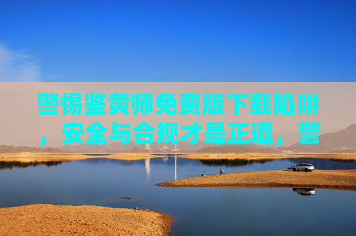警惕鉴黄师免费版下载陷阱，安全与合规才是正道，警惕鉴黄师免费版下载陷阱，安全合规才是正道