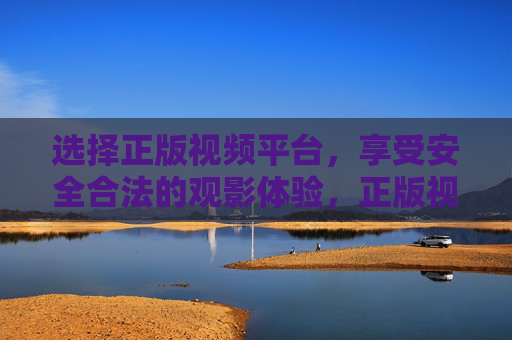 选择正版视频平台，享受安全合法的观影体验，正版视频平台，安全合法观影之选
