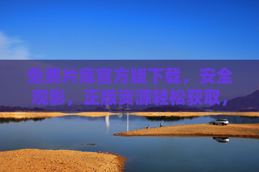 免费片库官方版下载，安全观影，正版资源轻松获取，官方免费片库，安全观影，正版资源轻松获取