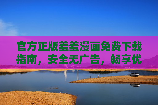 官方正版羞羞漫画免费下载指南，安全无广告，畅享优质阅读体验，官方正版羞羞漫画免费下载指南，安全无广告，畅享优质阅读体验