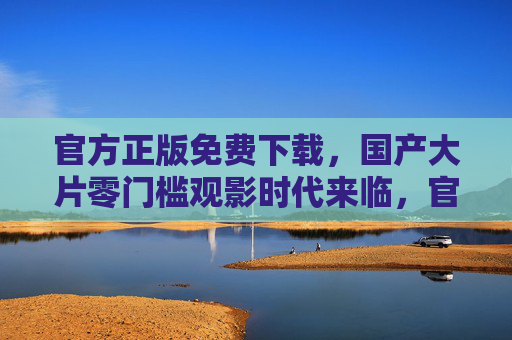 官方正版免费下载，国产大片零门槛观影时代来临，官方正版免费下载开启 国产大片零门槛观影时代