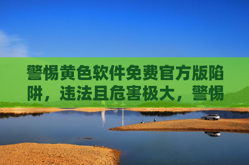 警惕黄色软件免费官方版陷阱，违法且危害极大，警惕黄色软件免费官方版陷阱，违法且危害极大