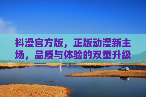 抖漫官方版，正版动漫新主场，品质与体验的双重升级，抖漫官方版，正版动漫新主场，品质体验双重升级