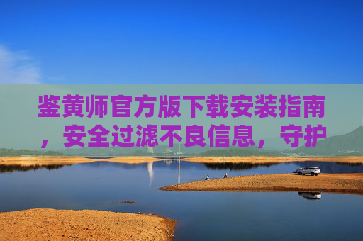 鉴黄师官方版下载安装指南，安全过滤不良信息，守护网络净土，鉴黄师官方版下载安装指南，安全过滤不良信息，守护网络净土