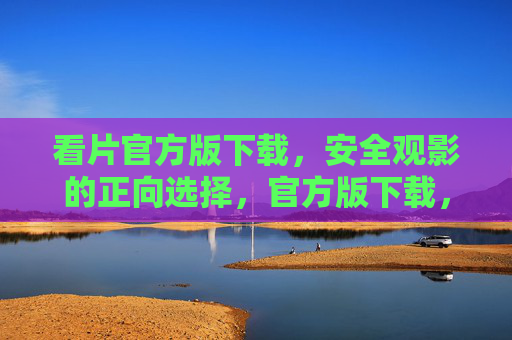看片官方版下载,安全观影的正向选择,官方版下载,安全观影的正向选择 看片官方版下载,安全观影的正向选择,官方版下载,安全观影的正向选择