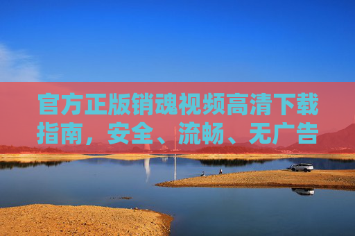 官方正版销魂视频高清下载指南,安全、流畅、无广告的极致观影体验,官方正版销魂视频高清下载指南,安全流畅无广告,极致观影体验 官方正版销魂视频高清下载指南,安全、流畅、无广告的极致观影体验,官方正版销魂视频高清下载指南,安全流畅无广告,极致观影体验