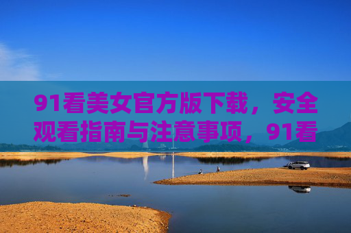 91看美女官方版下载，安全观看指南与注意事项，91看美女官方版下载与安全观看指南