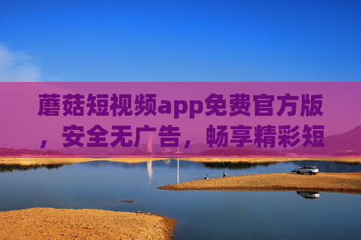 蘑菇短视频app免费官方版，安全无广告，畅享精彩短视频新体验，蘑菇短视频官方免费版，安全无广告，畅享短视频新体验