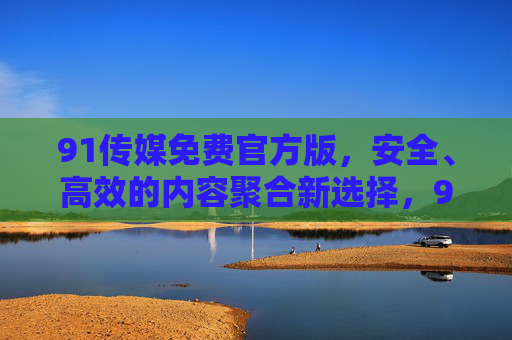 91传媒免费官方版，安全、高效的内容聚合新选择，91传媒免费官方版，安全高效的内容聚合新选择