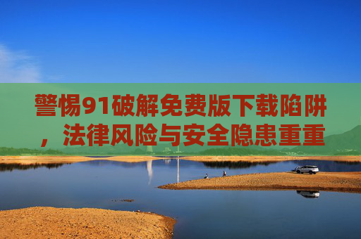 警惕91破解免费版下载陷阱，法律风险与安全隐患重重，警惕91破解免费版下载陷阱，法律风险与安全隐患重重