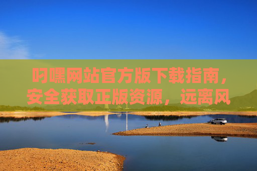 叼嘿网站官方版下载指南，安全获取正版资源，远离风险陷阱，叼嘿网站官方版下载指南，安全获取正版，远离风险陷阱