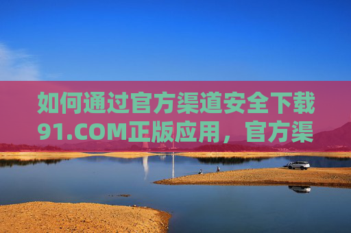 如何通过官方渠道安全下载91.COM正版应用，官方渠道安全下载91.COM正版应用