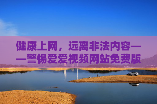 健康上网，远离非法内容——警惕爱爱视频网站免费版下载的陷阱，健康上网，警惕非法视频网站免费版下载陷阱