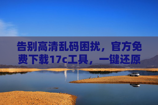 告别高清乱码困扰，官方免费下载17c工具，一键还原清晰视觉体验，官方免费17c工具，一键告别高清乱码，还原清晰视觉