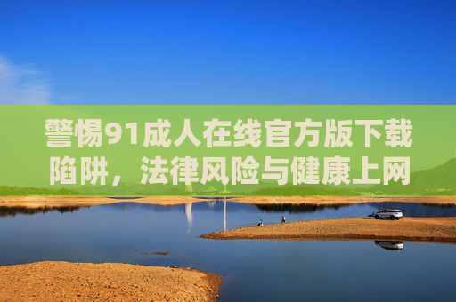 警惕91成人在线官方版下载陷阱，法律风险与健康上网指南，警惕91成人在线官方版下载陷阱，法律风险与健康上网指南