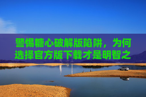 警惕糖心破解版陷阱，为何选择官方版下载才是明智之举？警惕糖心破解版陷阱，官方版下载才是明智之举