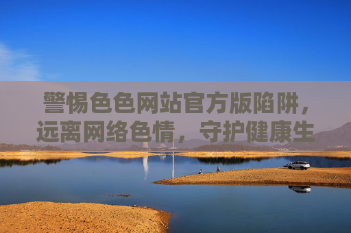 警惕色色网站官方版陷阱，远离网络色情，守护健康生活，警惕色色网站官方版陷阱，守护健康生活