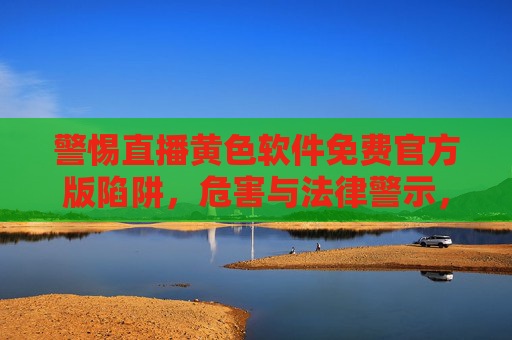 警惕直播黄色软件免费官方版陷阱，危害与法律警示，警惕直播黄色软件免费官方版陷阱，危害与法律警示