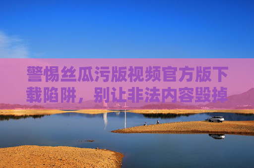 警惕丝瓜污版视频官方版下载陷阱，别让非法内容毁掉你的生活，警惕丝瓜污版视频官方版下载陷阱，非法内容毁生活