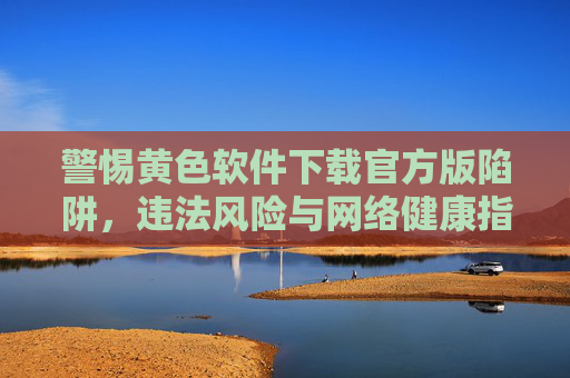 警惕黄色软件下载官方版陷阱，违法风险与网络健康指南，警惕黄色软件官方版下载陷阱，违法风险与网络健康指南