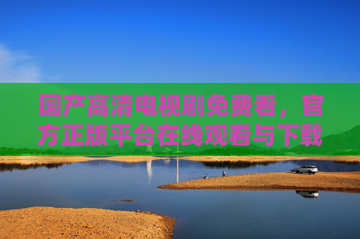 国产高清电视剧免费看，官方正版平台在线观看与下载指南，国产高清电视剧免费看，官方正版平台在线观看与下载指南
