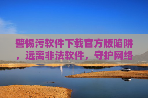 警惕污软件下载官方版陷阱，远离非法软件，守护网络安全与健康，警惕污软件官方版下载陷阱，守护网络安全健康