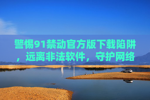 警惕91禁动官方版下载陷阱，远离非法软件，守护网络安全与合法权益，警惕91禁动官方版下载陷阱，守护网络安全与合法权益
