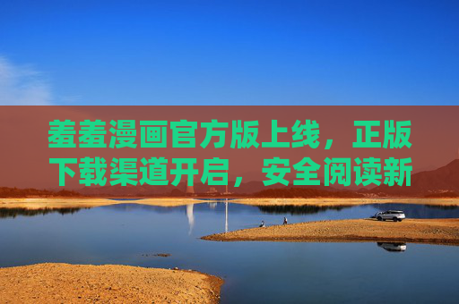 羞羞漫画官方版上线，正版下载渠道开启，安全阅读新体验，羞羞漫画官方版上线，正版下载开启，安全阅读新体验