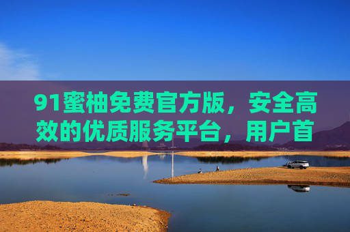 91蜜柚免费官方版,安全高效的优质服务平台,用户首选体验指南 91蜜柚免费官方版,安全高效的优质服务平台,用户首选体验指南
