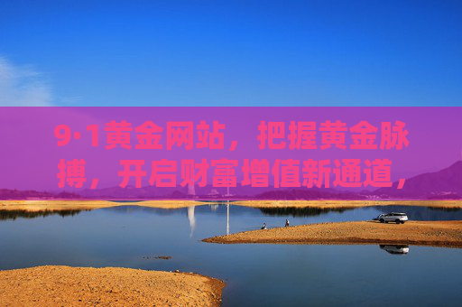 9·1黄金网站,把握黄金脉搏,开启财富增值新通道,9·1黄金网站,把握黄金脉搏,开启财富增值新通道 9·1黄金网站,把握黄金脉搏,开启财富增值新通道,9·1黄金网站,把握黄金脉搏,开启财富增值新通道