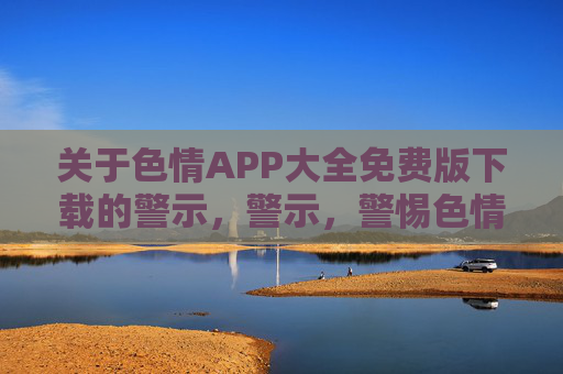 关于色情APP大全免费版下载的警示,警示,警惕色情APP大全免费版下载风险 关于色情APP大全免费版下载的警示,警示,警惕色情APP大全免费版下载风险