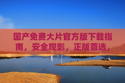 国产免费大片官方版下载指南,安全观影,正版首选,国产免费大片官方版下载指南,安全观影,正版首选 国产免费大片官方版下载指南,安全观影,正版首选,国产免费大片官方版下载指南,安全观影,正版首选