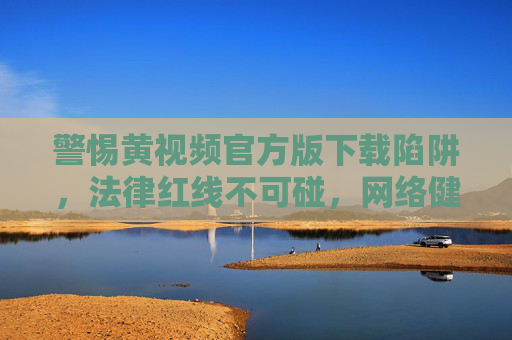 警惕黄视频官方版下载陷阱,法律红线不可碰,网络健康需守护,警惕黄视频下载陷阱,守住法律红线,守护网络健康 警惕黄视频官方版下载陷阱,法律红线不可碰,网络健康需守护,警惕黄视频下载陷阱,守住法律红线,守护网络健康