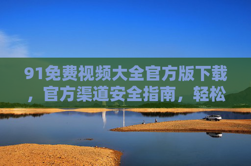 91免费视频大全官方版下载,官方渠道安全指南,轻松获取高清影视资源,91免费视频大全官方版下载,官方渠道安全获取高清影视指南 91免费视频大全官方版下载,官方渠道安全指南,轻松获取高清影视资源,91免费视频大全官方版下载,官方渠道安全获取高清影视指南