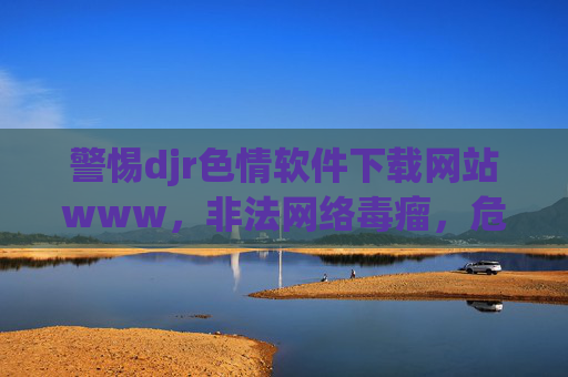 警惕djr色情软件下载网站www，非法网络毒瘤，危害不容忽视，警惕djr色情软件下载网站，非法网络毒瘤，危害不容忽视