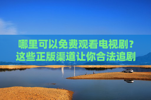 哪里可以免费观看电视剧?这些正版渠道让你合法追剧不花钱,免费看正版电视剧,合法追剧不花钱渠道 哪里可以免费观看电视剧?这些正版渠道让你合法追剧不花钱,免费看正版电视剧,合法追剧不花钱渠道
