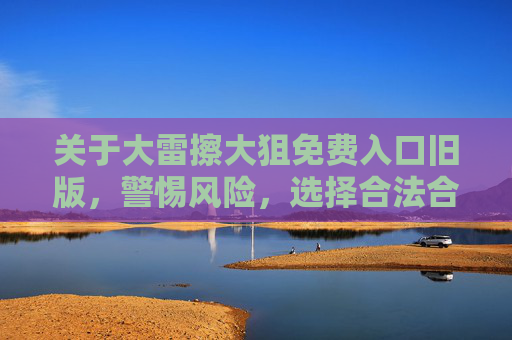 关于大雷擦大狙免费入口旧版,警惕风险,选择合法合规途径,警惕大雷擦大狙免费入口旧版风险,选择合法合规途径 关于大雷擦大狙免费入口旧版,警惕风险,选择合法合规途径,警惕大雷擦大狙免费入口旧版风险,选择合法合规途径