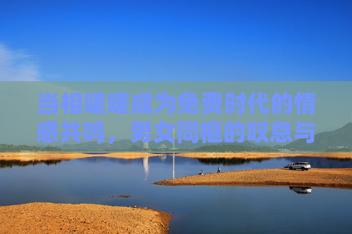 当相嗟嗟成为免费时代的情感共鸣,男女同框的叹息与看见,男女同框的相嗟嗟,免费时代的情感共鸣 当相嗟嗟成为免费时代的情感共鸣,男女同框的叹息与看见,男女同框的相嗟嗟,免费时代的情感共鸣