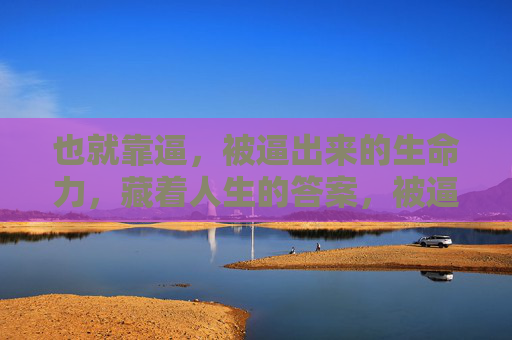 也就靠逼,被逼出来的生命力,藏着人生的答案,被逼出来的生命力,藏着人生的答案 也就靠逼,被逼出来的生命力,藏着人生的答案,被逼出来的生命力,藏着人生的答案