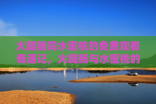 火腿肠同水蜜桃的免费观看奇遇记,火腿肠与水蜜桃的免费观看奇遇记 火腿肠同水蜜桃的免费观看奇遇记,火腿肠与水蜜桃的免费观看奇遇记