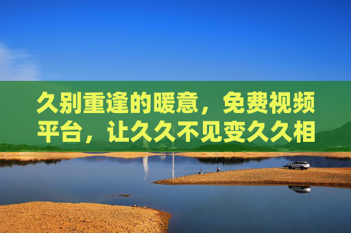 久别重逢的暖意,免费视频平台,让久久不见变久久相见,久别重逢,免费视频平台让暖意久久相见 久别重逢的暖意,免费视频平台,让久久不见变久久相见,久别重逢,免费视频平台让暖意久久相见