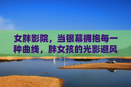 女胖影院,当银幕拥抱每一种曲线,胖女孩的光影避风港,银幕拥抱每一种曲线,胖女孩的光影避风港 女胖影院,当银幕拥抱每一种曲线,胖女孩的光影避风港,银幕拥抱每一种曲线,胖女孩的光影避风港